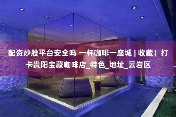 配资炒股平台安全吗 一杯咖啡一座城 | 收藏！打卡贵阳宝藏咖