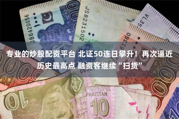 专业的炒股配资平台 北证50连日攀升！再次逼近历史最高点 融资客继续“扫货”