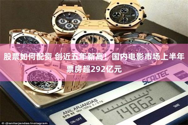 股票如何配资 创近五年新高！国内电影市场上半年票房超292亿