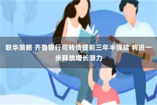 联华策略 齐鲁银行可转债提前三年半强赎 将进一步释放增长潜力
